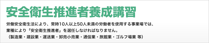 安全衛生推進者等養成講習　労働安全衛生法により、常時10人以上50人未満の労働者を使用する事業場では、業種により「安全衛生推進者」を選任しなければなりません。(製造業・建設業・運送業・卸売小売業・通信業・旅館業・ゴルフ場業 等)