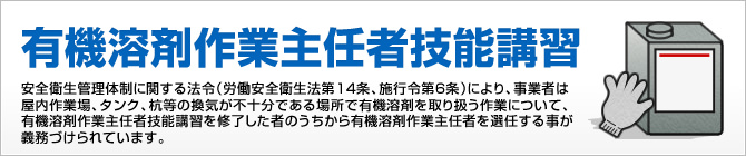 有機溶剤作業主任者技能講習　安全衛生管理体制に関する法令（労働安全衛生法第14条、施行令第6条）により、事業者は屋内作業場、タンク、杭等の換気が不十分である場所で有機溶剤を取り扱う作業について、有機溶剤作業主任者技能講習を修了した者のうちから有機溶剤作業主任者を選任する事が義務づけられています。