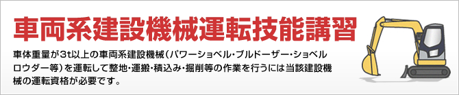 車両系建設機械運転技能講習 車体重量が3t以上の車両系建設機械（パワーショベル・ブルドーザーショベルロウダー等）を運転して整地・運搬・積込み・掘削等の作業を行うには当該建設機械の運転資格が必要です。